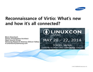 Reconnaissance of Virtio: What’s new 
and how it’s all connected? 
© 2013 SAMSUNG Electronics Co. 
Mario Smarduch 
Senior Virtualization Architect 
Open Source Group 
Samsung Research America (Silicon Valley) 
m.smarduch@samsung.comSmarduch 
Senior Virtualization Architect 
Open Source Group 
Samsung Research America (Silicon Valley) 
m.smarduch@samsung.com 
 