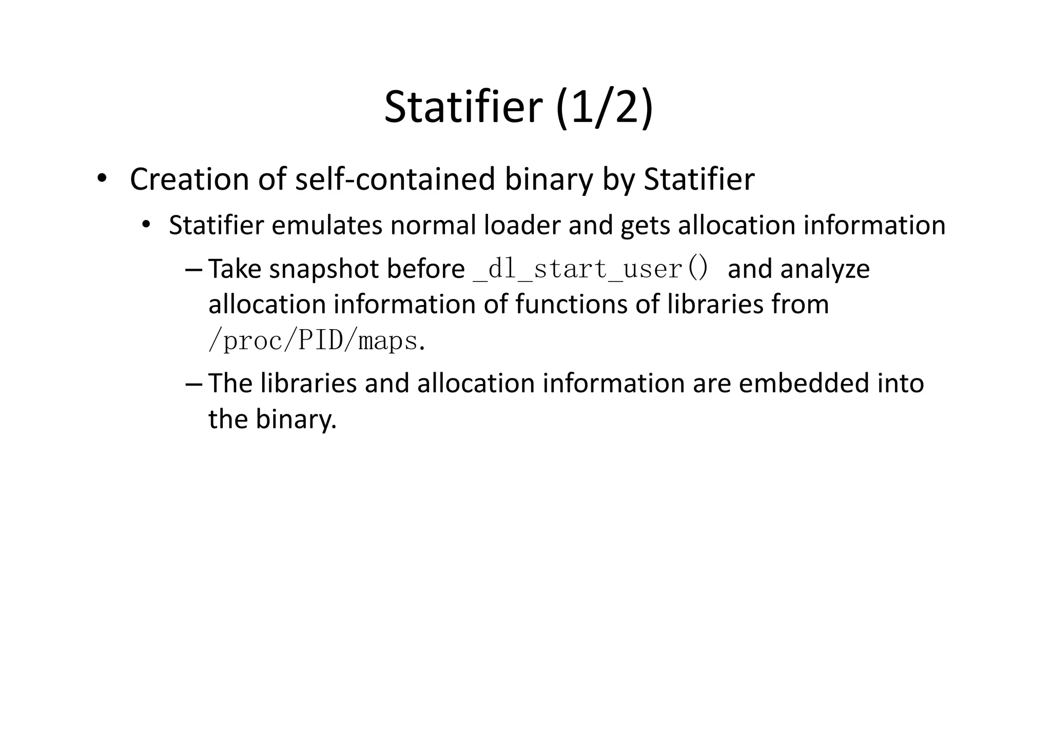 Statifier (1/2)
• Creation of self-contained binary by Statifier
   • Statifier emulates normal loader and gets allocation information
      – Take snapshot before _dl_start_user() and analyze
        allocation information of functions of libraries from
        /proc/PID/maps.
      – The libraries and allocation information are embedded into
        the binary.
 