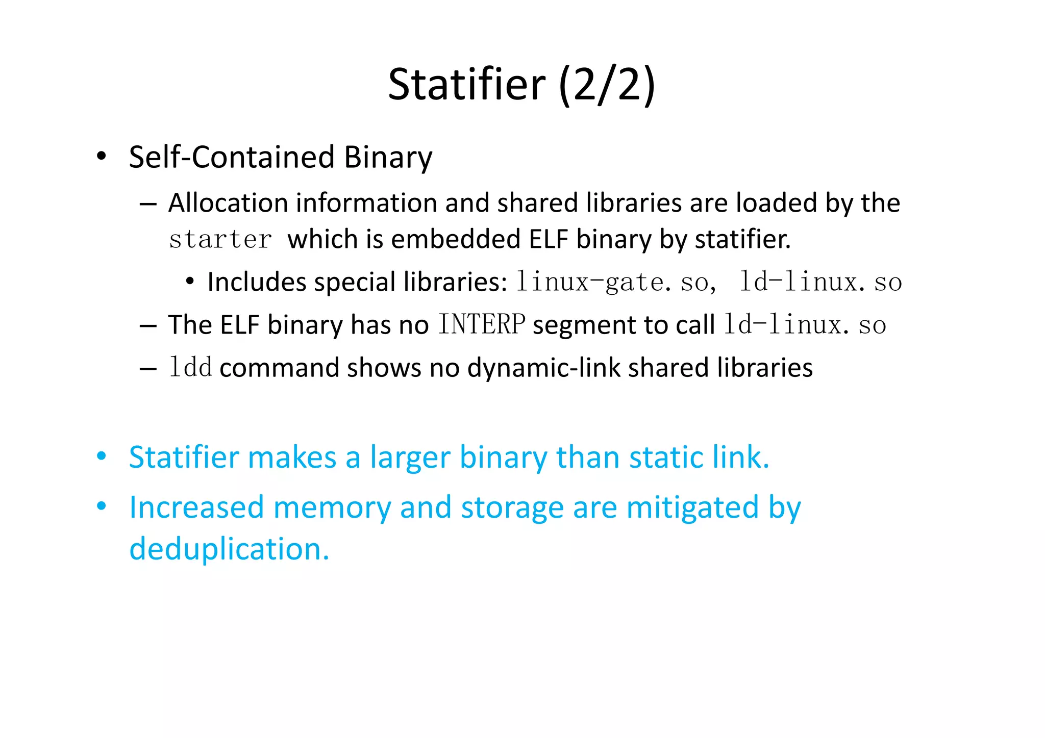 Statifier (2/2)
• Self-Contained Binary
   – Allocation information and shared libraries are loaded by the
     starter which is embedded ELF binary by statifier.
      • Includes special libraries: linux-gate.so, ld-linux.so
   – The ELF binary has no INTERP segment to call ld-linux.so
   – ldd command shows no dynamic-link shared libraries


• Statifier makes a larger binary than static link.
• Increased memory and storage are mitigated by
  deduplication.
 