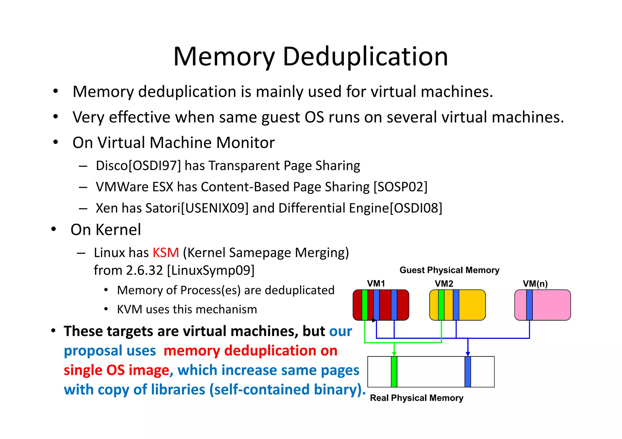 Memory Deduplication
• Memory deduplication is mainly used for virtual machines.
• Very effective when same guest OS runs on several virtual machines.
• On Virtual Machine Monitor
    – Disco[OSDI97] has Transparent Page Sharing
    – VMWare ESX has Content-Based Page Sharing [SOSP02]
    – Xen has Satori[USENIX09] and Differential Engine[OSDI08]
• On Kernel
    – Linux has KSM (Kernel Samepage Merging)
      from 2.6.32 [LinuxSymp09]                            Guest Physical Memory
                                                     VM1          VM2              VM(n)
         • Memory of Process(es) are deduplicated
         • KVM uses this mechanism
• These targets are virtual machines, but our
  proposal uses memory deduplication on
  single OS image, which increase same pages
  with copy of libraries (self-contained binary). Real Physical Memory
 