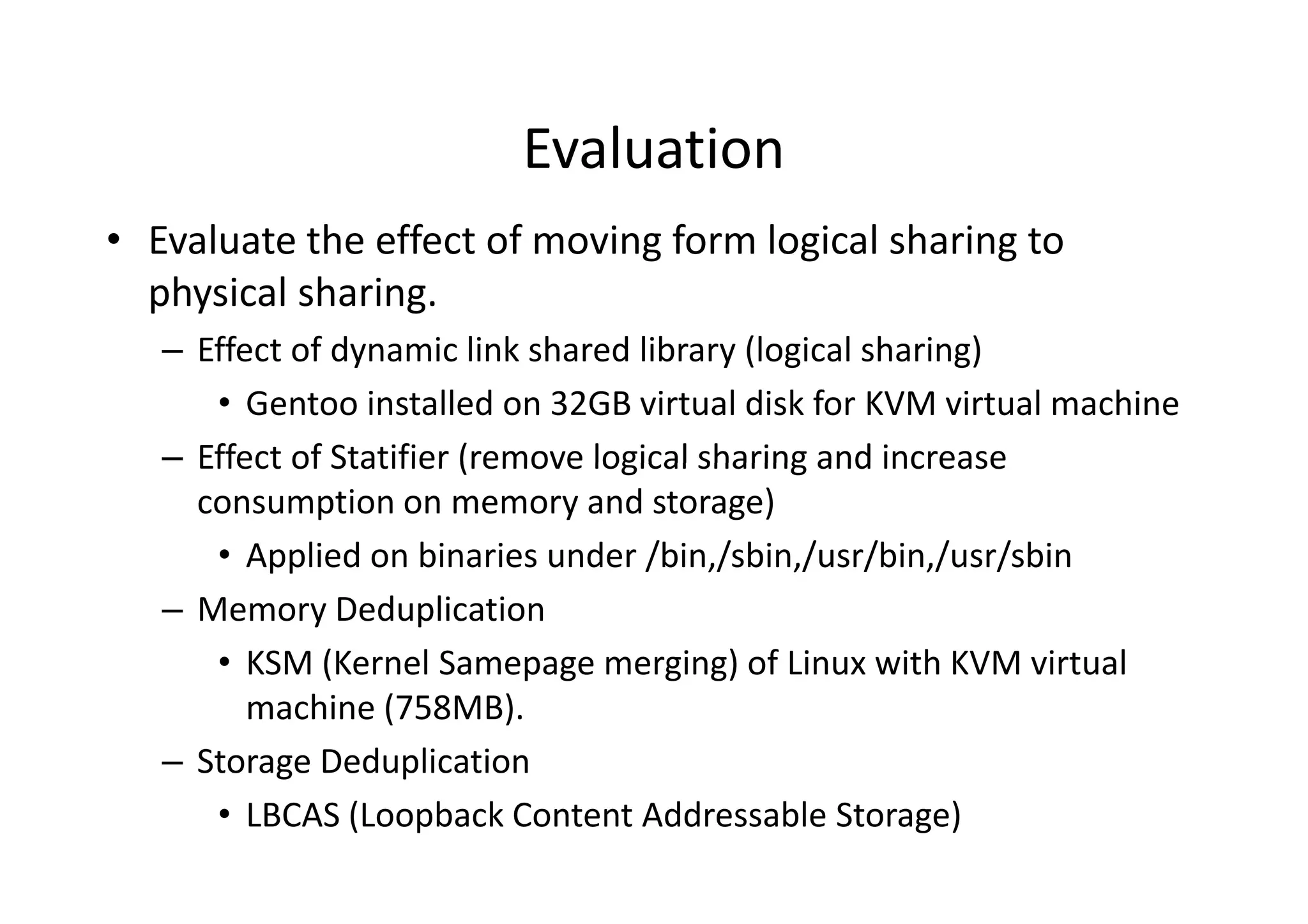 Evaluation
• Evaluate the effect of moving form logical sharing to
  physical sharing.
   – Effect of dynamic link shared library (logical sharing)
      • Gentoo installed on 32GB virtual disk for KVM virtual machine
   – Effect of Statifier (remove logical sharing and increase
     consumption on memory and storage)
      • Applied on binaries under /bin,/sbin,/usr/bin,/usr/sbin
   – Memory Deduplication
      • KSM (Kernel Samepage merging) of Linux with KVM virtual
         machine (758MB).
   – Storage Deduplication
      • LBCAS (Loopback Content Addressable Storage)
 