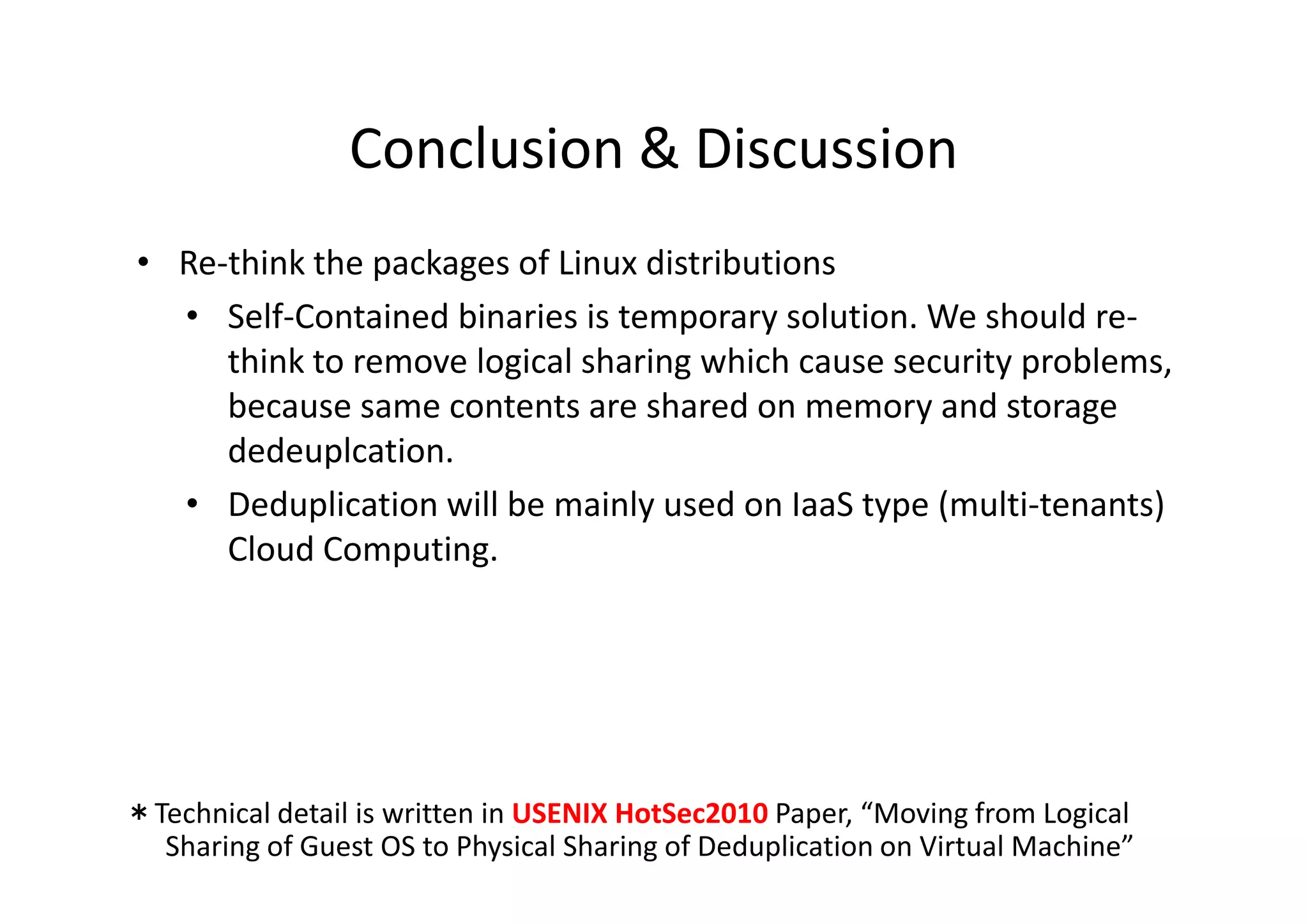 Conclusion & Discussion
 • Re-think the packages of Linux distributions
   • Self-Contained binaries is temporary solution. We should re-
      think to remove logical sharing which cause security problems,
      because same contents are shared on memory and storage
             p
      dedeuplcation.
   • Deduplication will be mainly used on IaaS type (multi-tenants)
      Cloud Computing.




＊Technical detail is written in USENIX HotSec2010 Paper, “Moving from Logical
  Sharing of Guest OS to Physical Sharing of Deduplication on Virtual Machine”
 