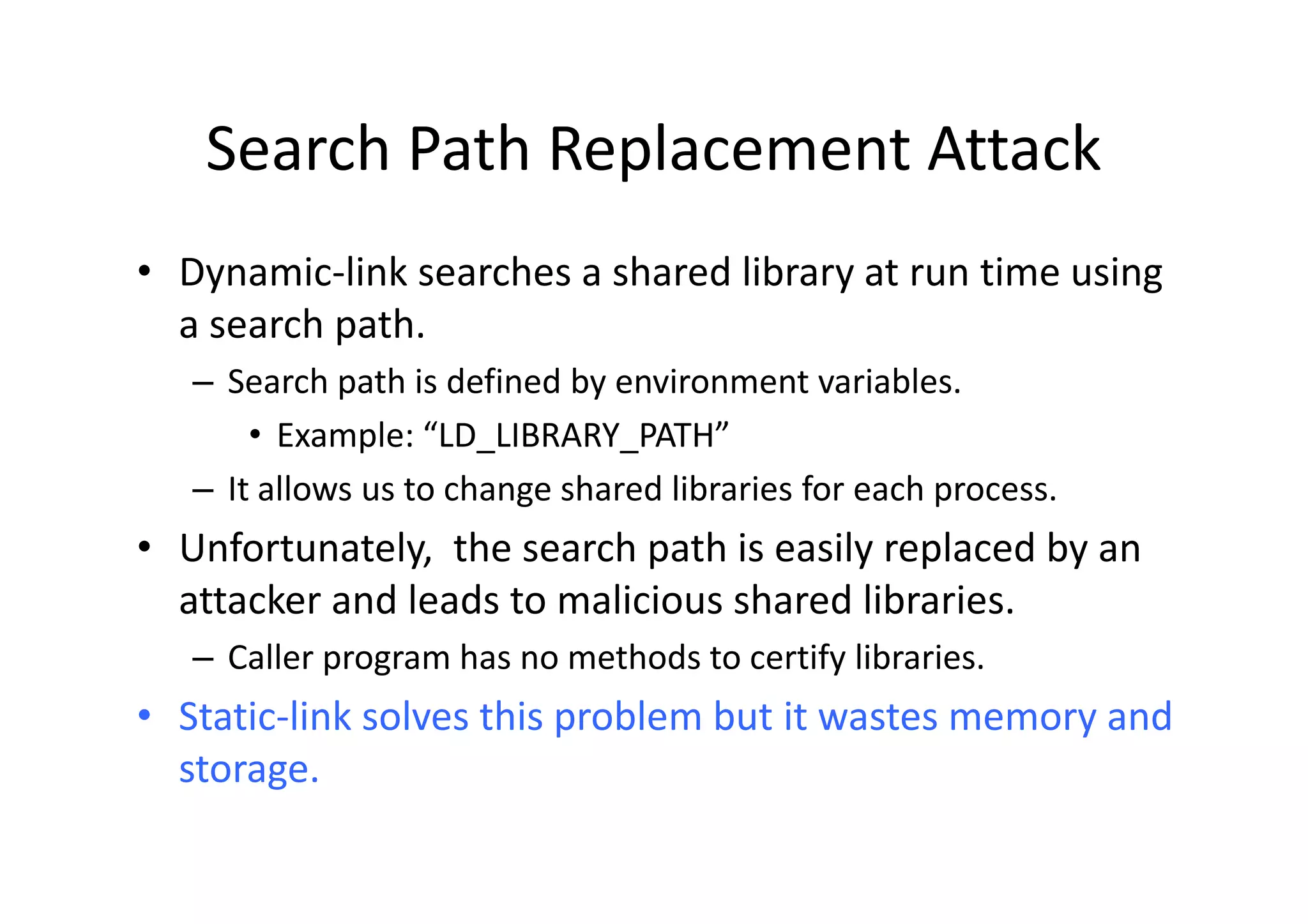 Search Path Replacement Attack
• Dynamic-link searches a shared library at run time using
  a search path.
   – Search path is defined by environment variables.
       • Example: “LD_LIBRARY_PATH”
   – It allows us to change shared libraries for each process.
• Unfortunately, the search path is easily replaced by an
  attacker and leads to malicious shared libraries.
   – Caller program has no methods to certify libraries.
• Static-link solves this problem but it wastes memory and
  storage.
 