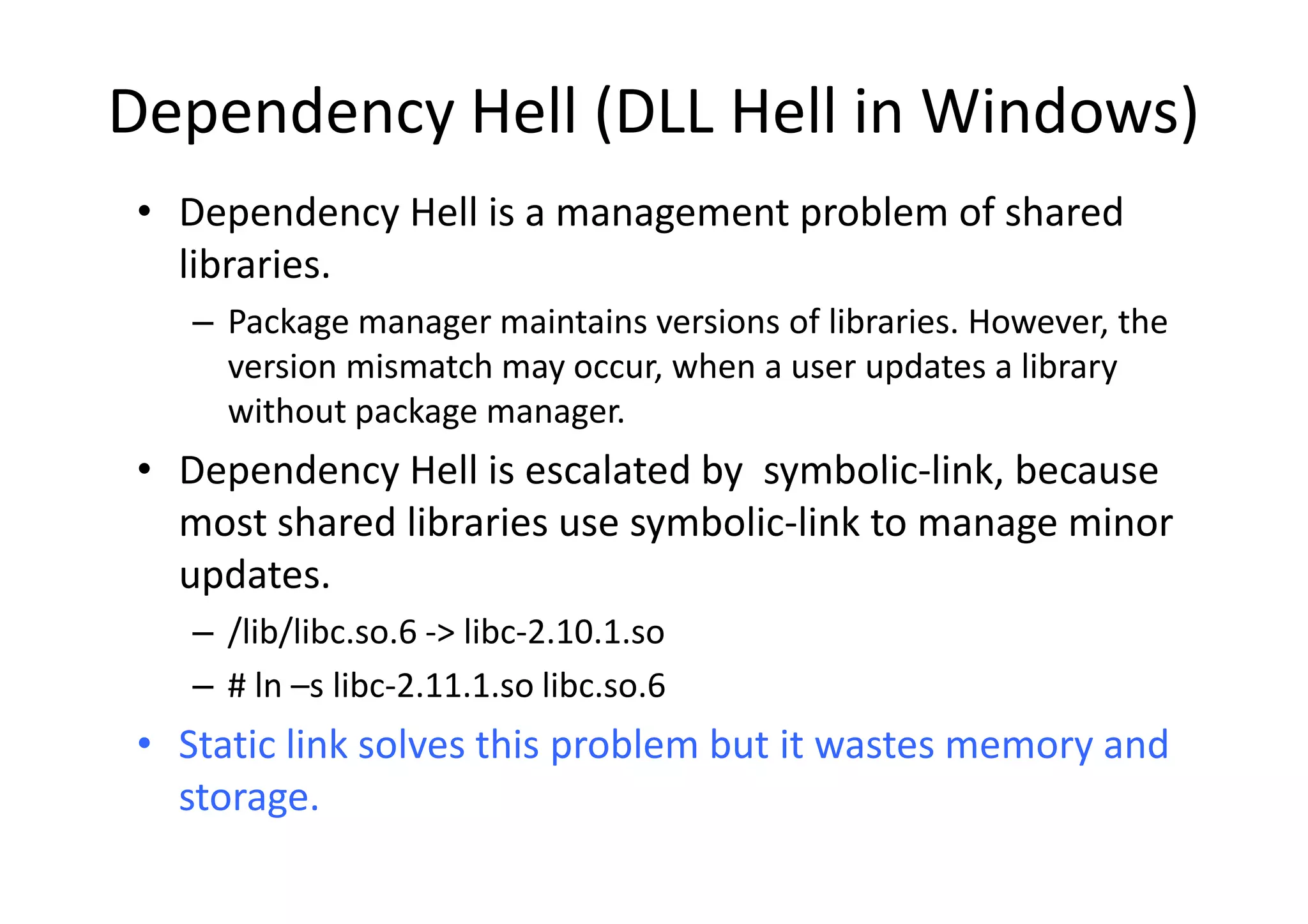 Dependency Hell (DLL Hell in Windows)
• Dependency Hell is a management problem of shared
  libraries.
   – Package manager maintains versions of libraries. However, the
     version mismatch may occur, when a user updates a library
     without package manager.
• D
  Dependency H ll i escalated b symbolic-link, b
        d     Hell is     l t d by      b li li k because
  most shared libraries use symbolic-link to manage minor
  updates.
   – /lib/libc.so.6 -> libc-2.10.1.so
   – # ln –s libc-2.11.1.so libc.so.6
• Static link solves this problem but it wastes memory and
  storage.
 