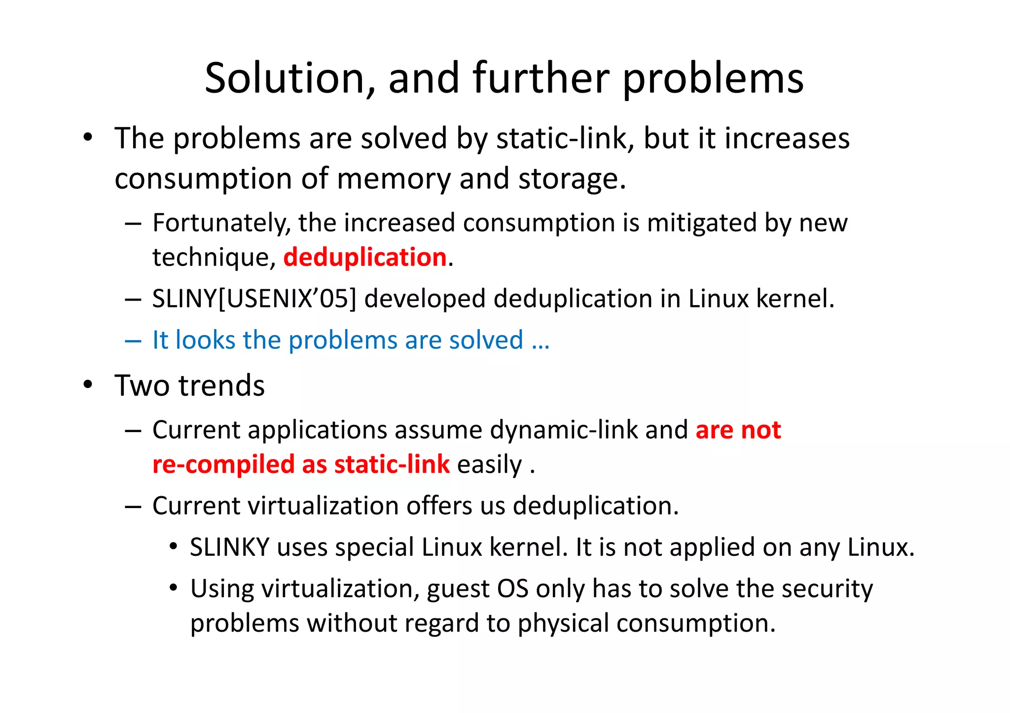 Solution, and further problems
• The problems are solved by static-link, but it increases
  consumption of memory and storage.
   – Fortunately, the increased consumption is mitigated by new
     technique, deduplication.
   – SLINY[USENIX’05] developed deduplication in Linux kernel.
   – It looks the problems are solved …
• Two trends
   – Current applications assume dynamic-link and are not
     re-compiled as static-link easily .
   – Current virtualization offers us deduplication.
      • SLINKY uses special Linux kernel. It is not applied on any Linux.
      • Using virtualization, guest OS only has to solve the security
        problems without regard to physical consumption.
 