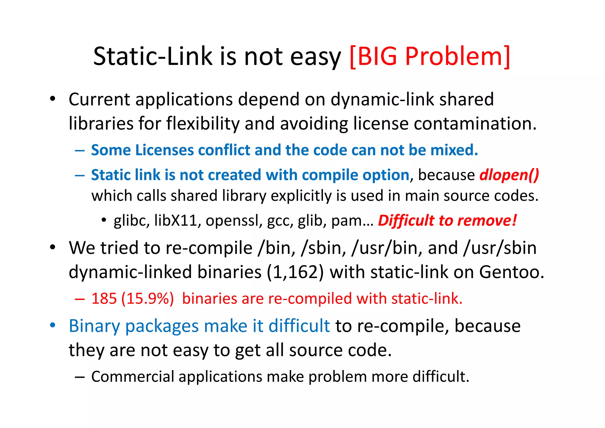 Static-Link is not easy [BIG Problem]
• Current applications depend on dynamic-link shared
  libraries for flexibility and avoiding license contamination.
   – Some Licenses conflict and the code can not be mixed.
   – Static link is not created with compile option, because dlopen()
     which calls shared library explicitly is used in main source codes.
      • glibc, l b
          l b libX11, openssl, gcc, glib, pam… Difficult to remove!
                              l       lb           iffi l           !
• We tried to re-compile /bin, /sbin, /usr/bin, and /usr/sbin
  dynamic-linked binaries (1,162) with static-link on Gentoo.
   – 185 (15.9%) binaries are re-compiled with static-link.
• Binary packages make it difficult to re-compile, because
  they are not easy to get all source code.
   – Commercial applications make problem more difficult.
 