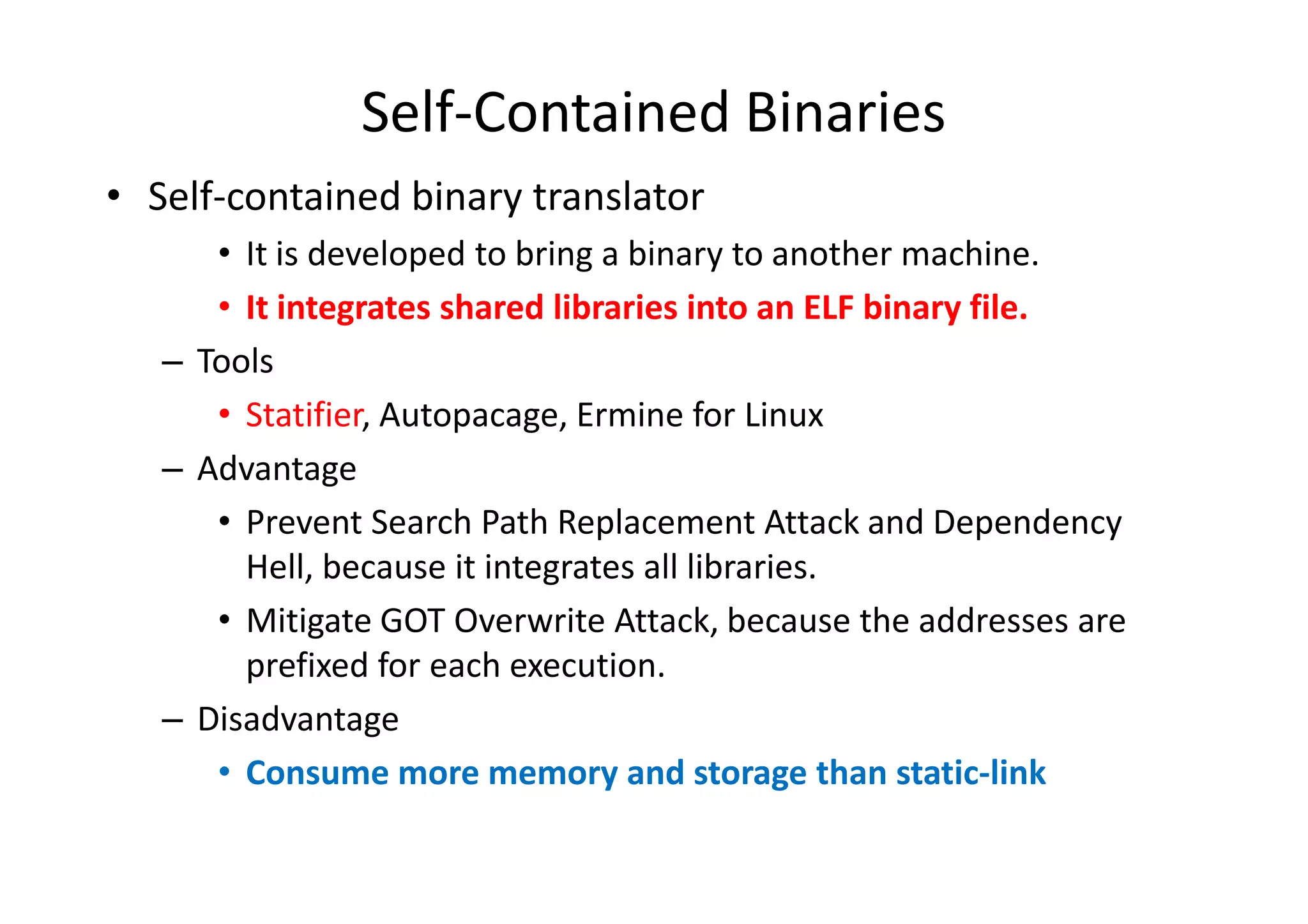 Self-Contained Binaries
• Self-contained binary translator
      • It is developed to bring a binary to another machine.
      • It integrates shared libraries into an ELF binary file.
   – Tools
      • Statifier, Autopacage, Ermine for Linux
   – Advantage
      • Prevent Search Path Replacement Attack and Dependency
        Hell, because it integrates all libraries.
      • Mitigate GOT Overwrite Attack, because the addresses are
        prefixed for each execution.
   – Disadvantage
      • Consume more memory and storage than static-link
 