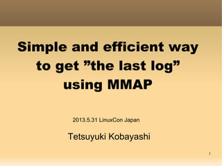 1
Simple and efficient way
to get ”the last log”
using MMAP
Tetsuyuki Kobayashi
2013.5.31 LinuxCon Japan
 