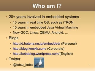 3
Who am I?
 20+ years involved in embedded systems
 10 years in real time OS, such as iTRON
 10 years in embedded Java...