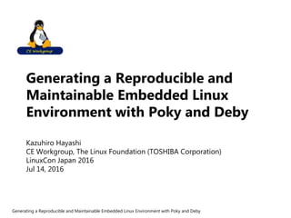 Generating a Reproducible and
Maintainable Embedded Linux
Environment with Poky and Deby
Kazuhiro Hayashi
CE Workgroup, The Linux Foundation (TOSHIBA Corporation)
LinuxCon Japan 2016
Jul 14, 2016
Generating a Reproducible and Maintainable Embedded Linux Environment with Poky and Deby
 