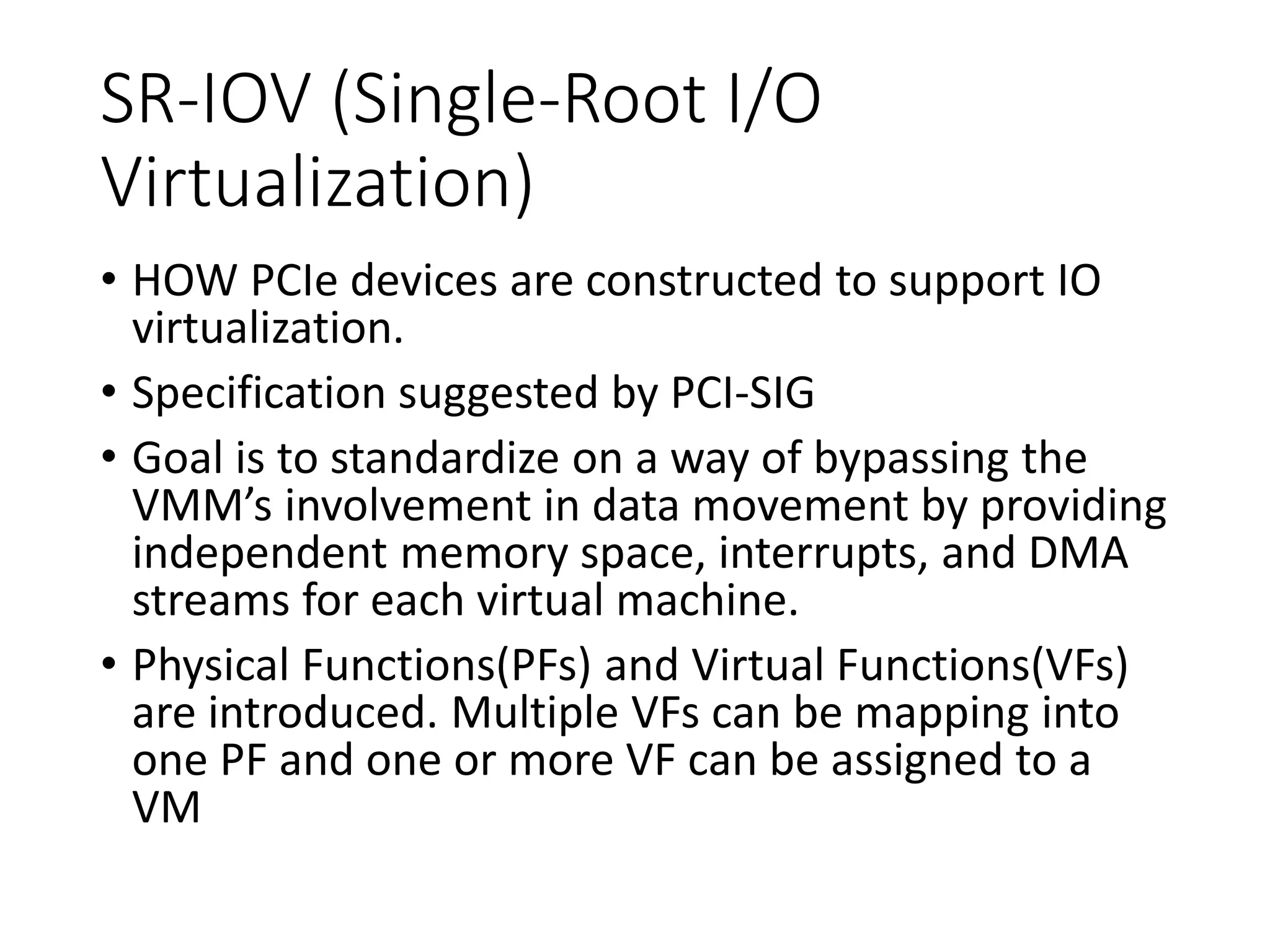 SR-IOV (Single-Root I/O
Virtualization)
• HOW PCIe devices are constructed to support IO
virtualization.
• Specification suggested by PCI-SIG
• Goal is to standardize on a way of bypassing the
VMM’s involvement in data movement by providing
independent memory space, interrupts, and DMA
streams for each virtual machine.
• Physical Functions(PFs) and Virtual Functions(VFs)
are introduced. Multiple VFs can be mapping into
one PF and one or more VF can be assigned to a
VM
 