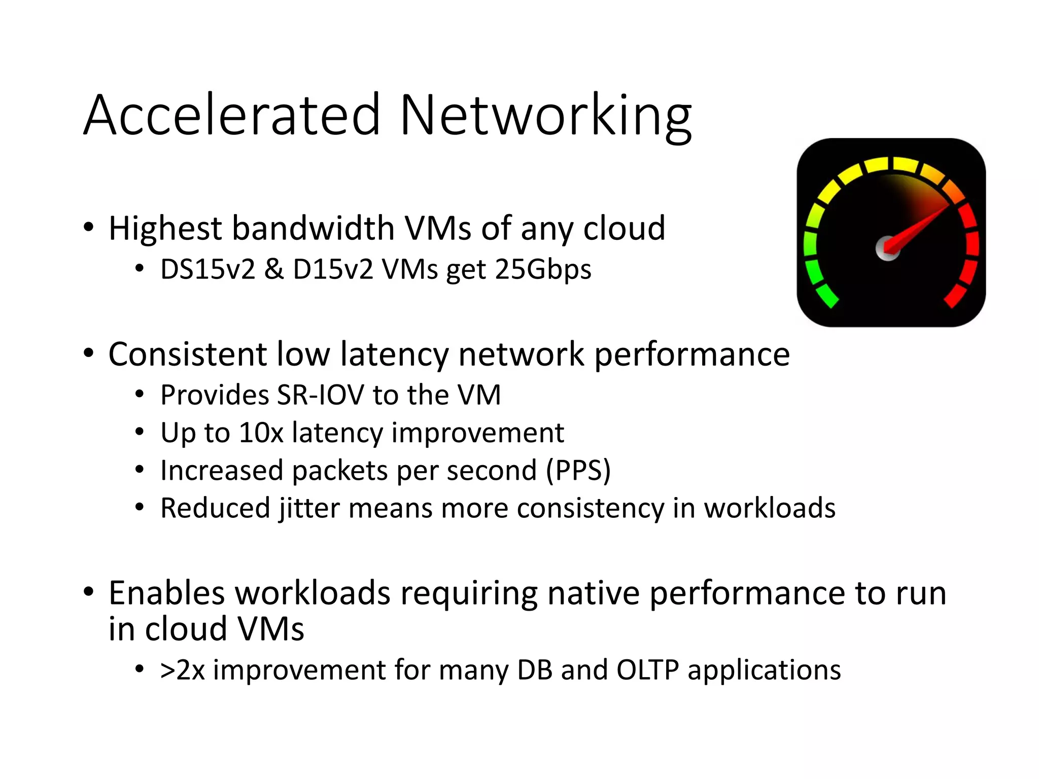 Accelerated Networking
• Highest bandwidth VMs of any cloud
• DS15v2 & D15v2 VMs get 25Gbps
• Consistent low latency network performance
• Provides SR-IOV to the VM
• Up to 10x latency improvement
• Increased packets per second (PPS)
• Reduced jitter means more consistency in workloads
• Enables workloads requiring native performance to run
in cloud VMs
• >2x improvement for many DB and OLTP applications
 