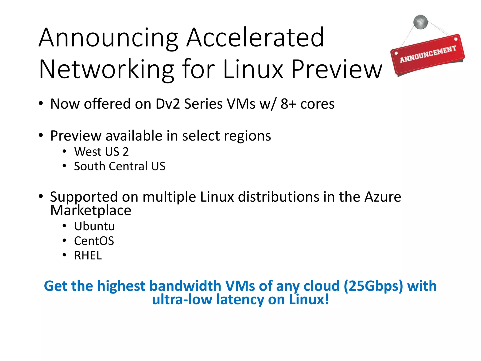 Announcing Accelerated
Networking for Linux Preview
• Now offered on Dv2 Series VMs w/ 8+ cores
• Preview available in select regions
• West US 2
• South Central US
• Supported on multiple Linux distributions in the Azure
Marketplace
• Ubuntu
• CentOS
• RHEL
Get the highest bandwidth VMs of any cloud (25Gbps) with
ultra-low latency on Linux!
 