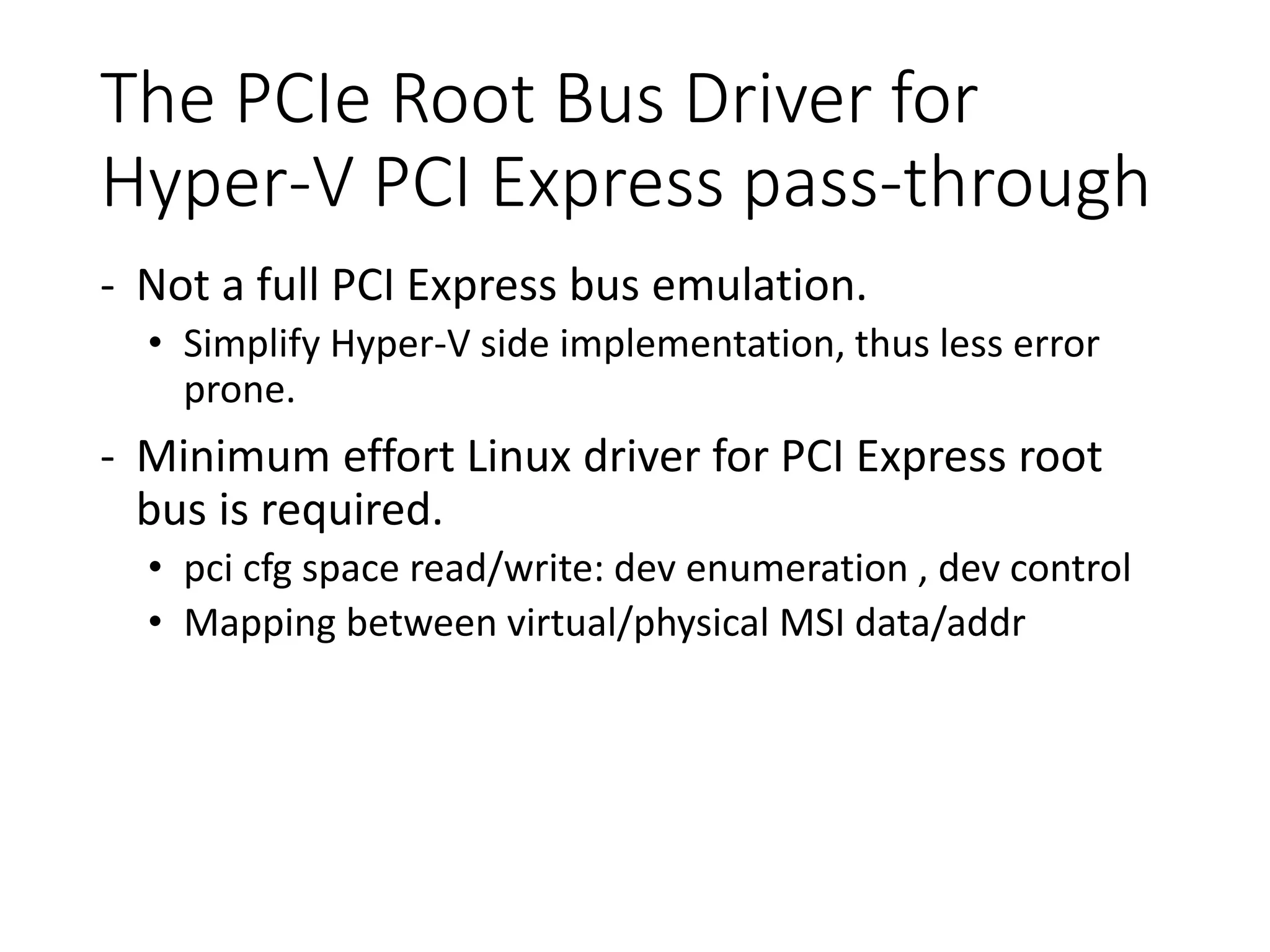 The PCIe Root Bus Driver for
Hyper-V PCI Express pass-through
- Not a full PCI Express bus emulation.
• Simplify Hyper-V side implementation, thus less error
prone.
- Minimum effort Linux driver for PCI Express root
bus is required.
• pci cfg space read/write: dev enumeration , dev control
• Mapping between virtual/physical MSI data/addr
 