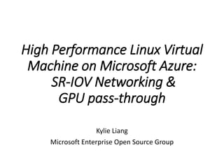 High Performance Linux Virtual
Machine on Microsoft Azure:
SR-IOV Networking &
GPU pass-through
Kylie Liang
Microsoft Enterprise Open Source Group
 