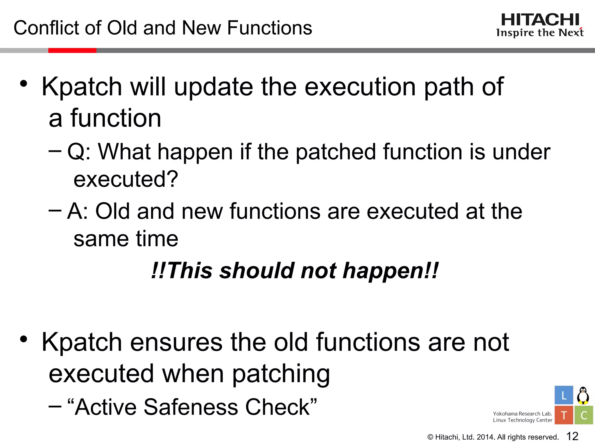 © Hitachi, Ltd. 2014. All rights reserved.
Conflict of Old and New Functions
• Kpatch will update the execution path of
a function
– Q: What happen if the patched function is under
executed?
– A: Old and new functions are executed at the
same time
!!This should not happen!!
• Kpatch ensures the old functions are not
executed when patching
– “Active Safeness Check”
12
 