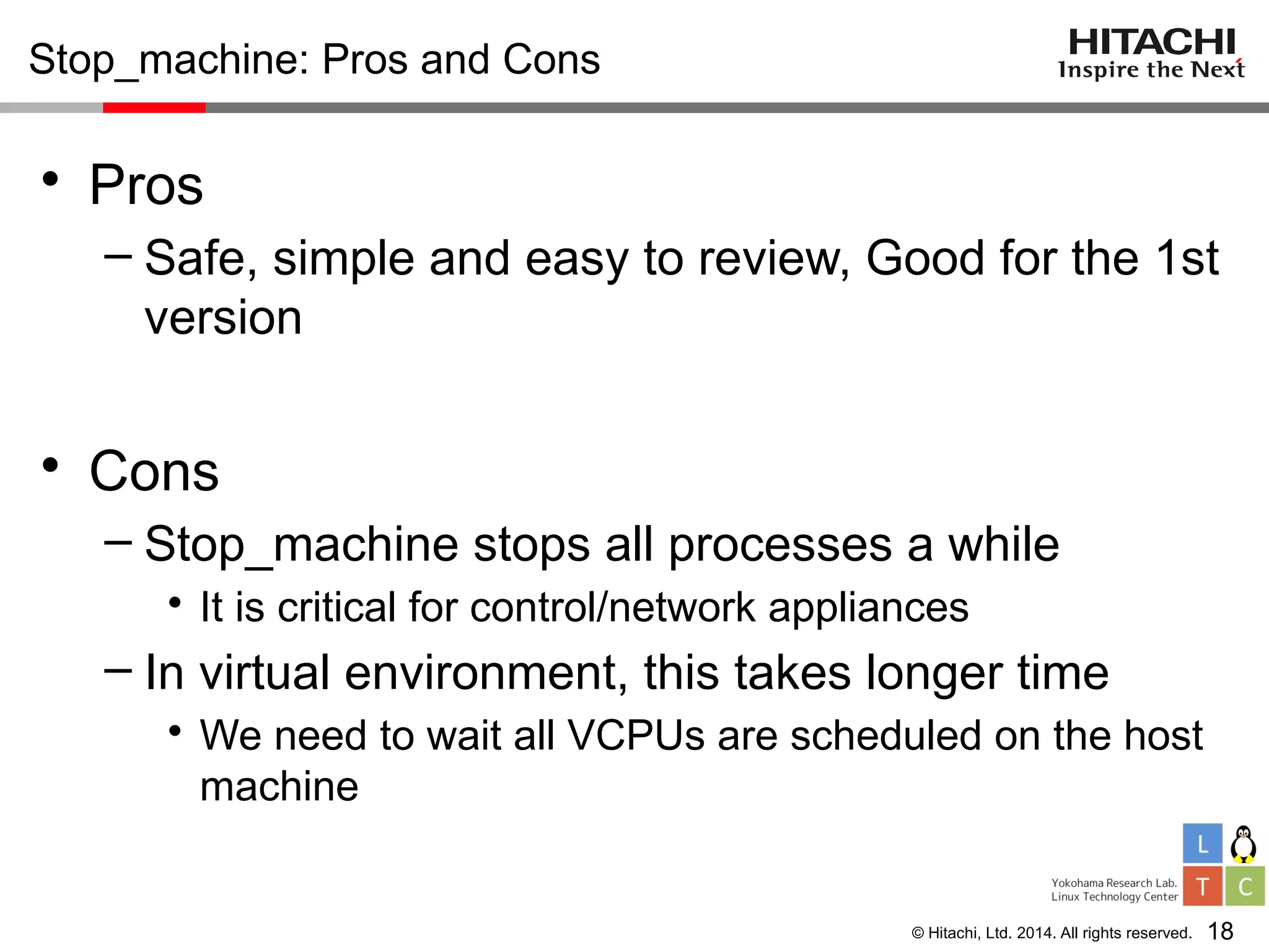 © Hitachi, Ltd. 2014. All rights reserved.
Stop_machine: Pros and Cons
• Pros
– Safe, simple and easy to review, Good for the 1st
version
• Cons
– Stop_machine stops all processes a while
• It is critical for control/network appliances
– In virtual environment, this takes longer time
• We need to wait all VCPUs are scheduled on the host
machine
18
 
