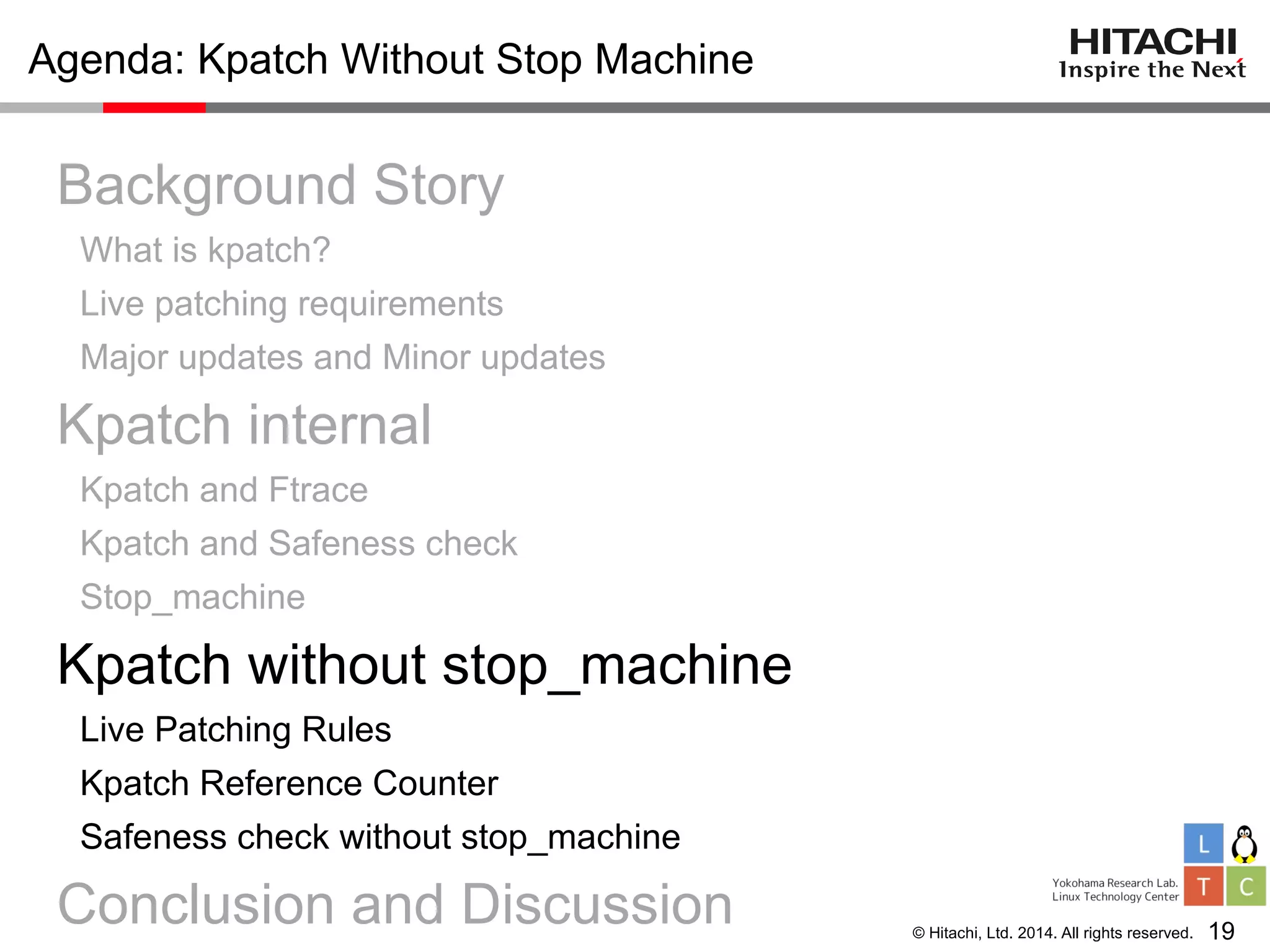 © Hitachi, Ltd. 2014. All rights reserved.
Agenda: Kpatch Without Stop Machine
Background Story
What is kpatch?
Live patching requirements
Major updates and Minor updates
Kpatch internal
Kpatch and Ftrace
Kpatch and Safeness check
Stop_machine
Kpatch without stop_machine
Live Patching Rules
Kpatch Reference Counter
Safeness check without stop_machine
Conclusion and Discussion 19
 