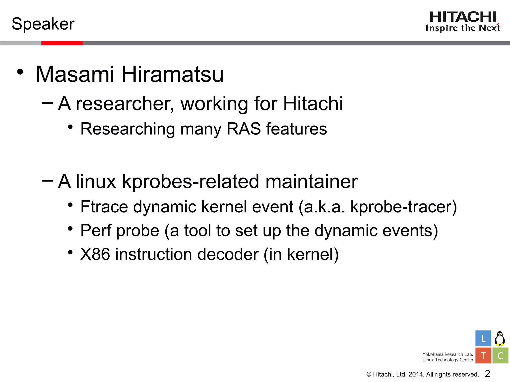 © Hitachi, Ltd. 2014. All rights reserved.
Speaker
• Masami Hiramatsu
– A researcher, working for Hitachi
• Researching many RAS features
– A linux kprobes-related maintainer
• Ftrace dynamic kernel event (a.k.a. kprobe-tracer)
• Perf probe (a tool to set up the dynamic events)
• X86 instruction decoder (in kernel)
2
 