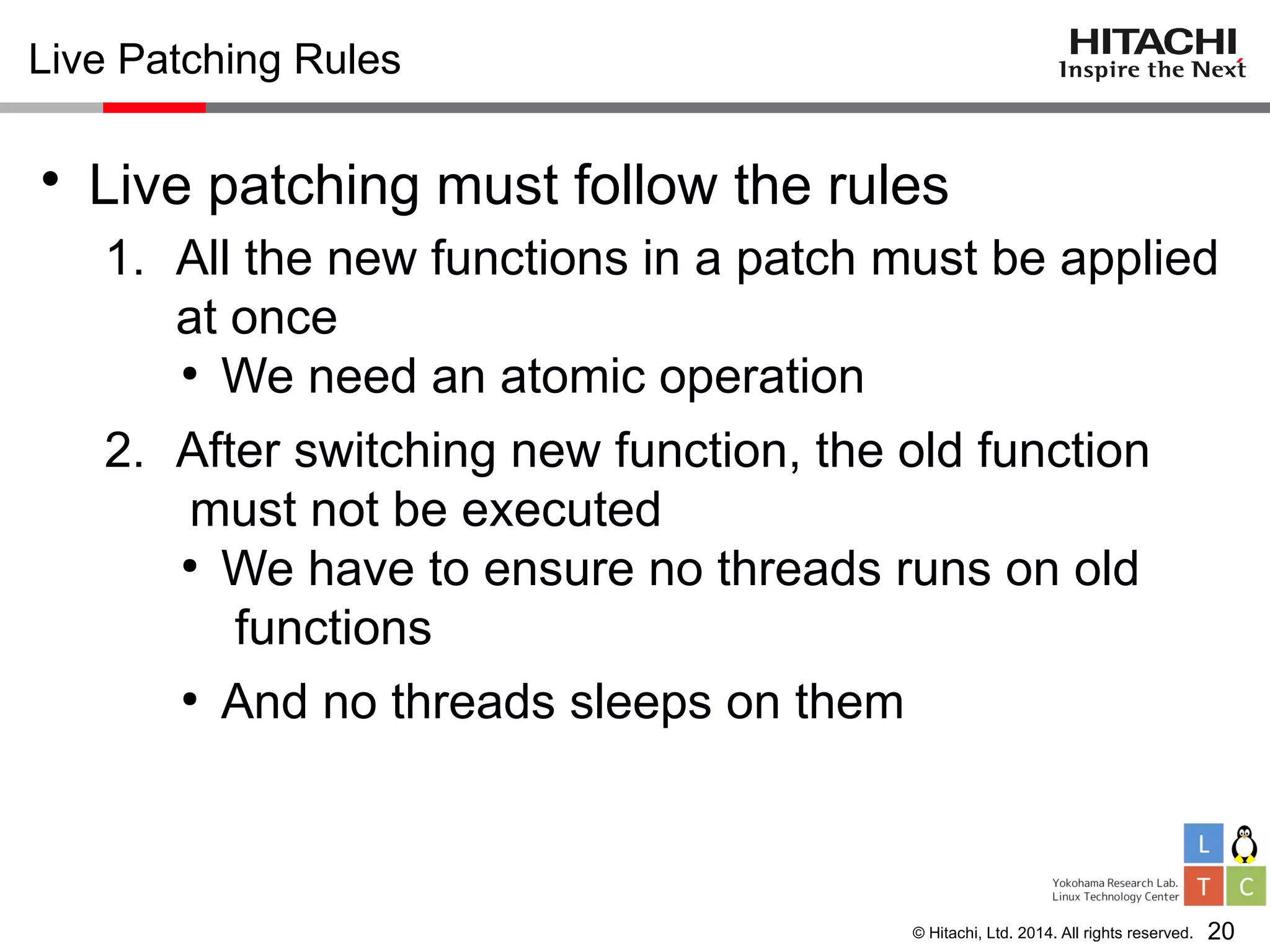 © Hitachi, Ltd. 2014. All rights reserved.
Live Patching Rules
• Live patching must follow the rules
1. All the new functions in a patch must be applied
at once
●
We need an atomic operation
2. After switching new function, the old function
must not be executed
●
We have to ensure no threads runs on old
functions
●
And no threads sleeps on them
20
 