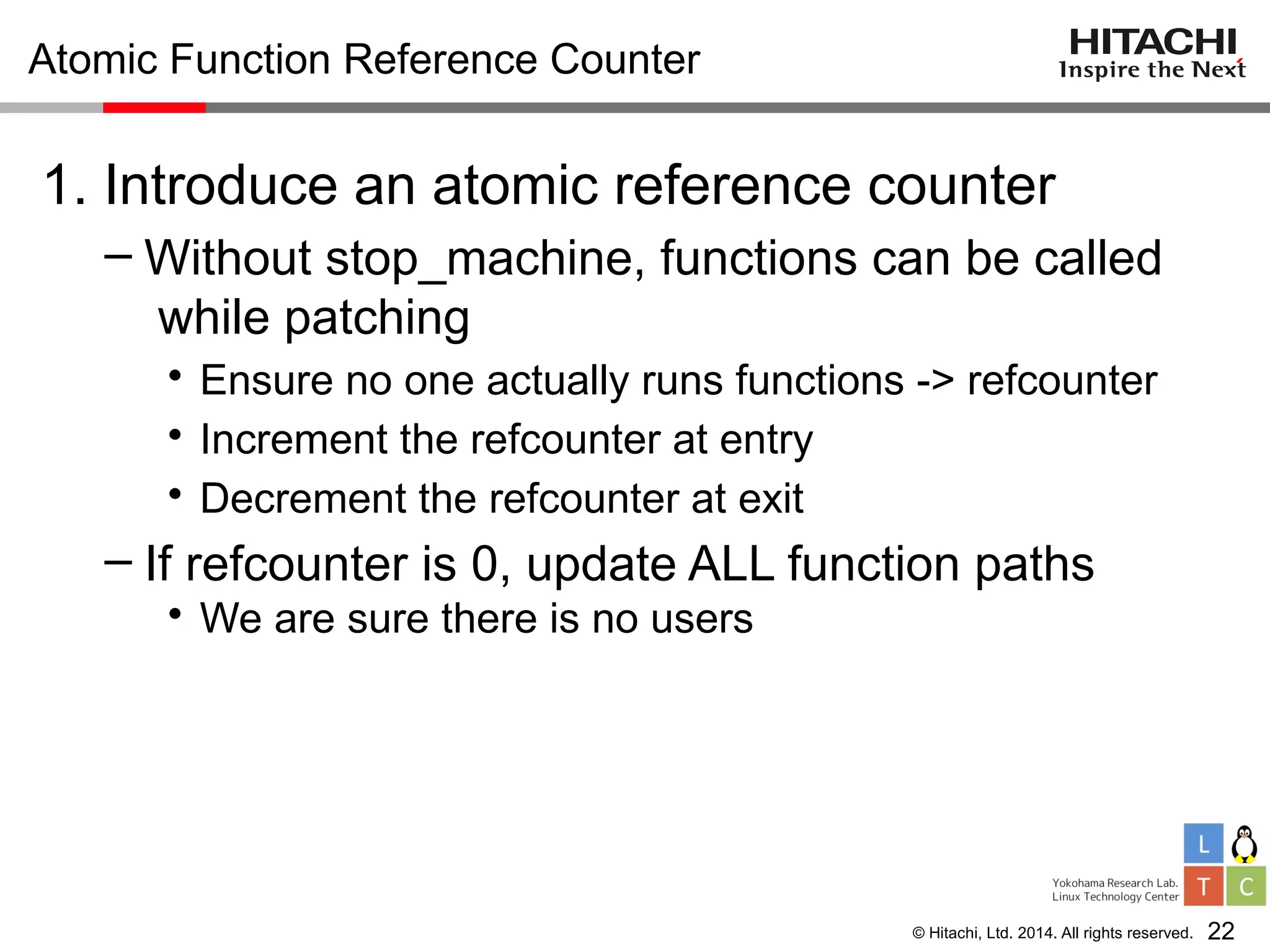 © Hitachi, Ltd. 2014. All rights reserved.
Atomic Function Reference Counter
1. Introduce an atomic reference counter
– Without stop_machine, functions can be called
while patching
• Ensure no one actually runs functions -> refcounter
• Increment the refcounter at entry
• Decrement the refcounter at exit
– If refcounter is 0, update ALL function paths
• We are sure there is no users
22
 