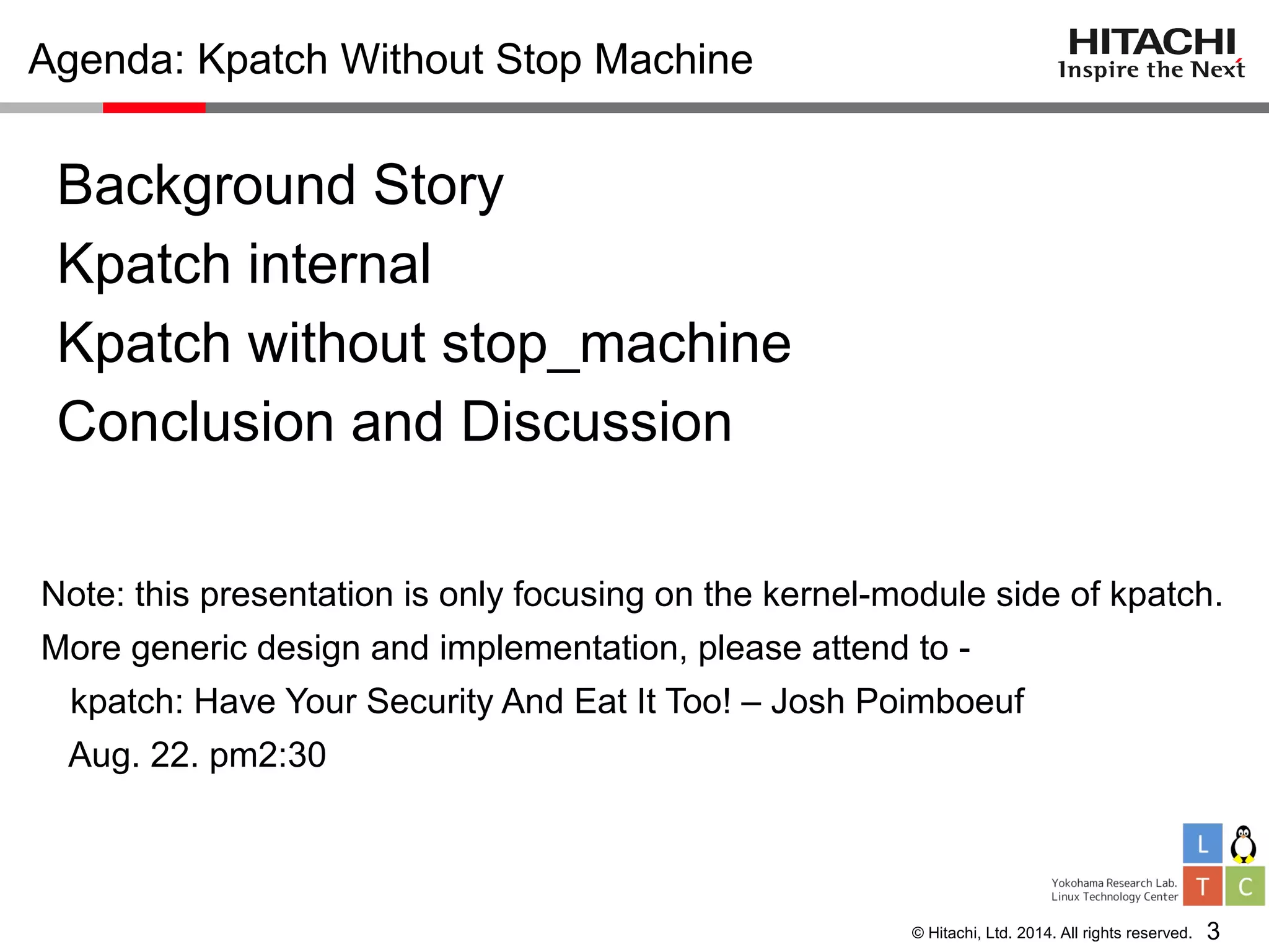 © Hitachi, Ltd. 2014. All rights reserved.
Agenda: Kpatch Without Stop Machine
Background Story
Kpatch internal
Kpatch without stop_machine
Conclusion and Discussion
Note: this presentation is only focusing on the kernel-module side of kpatch.
More generic design and implementation, please attend to -
kpatch: Have Your Security And Eat It Too! – Josh Poimboeuf
Aug. 22. pm2:30
3
 