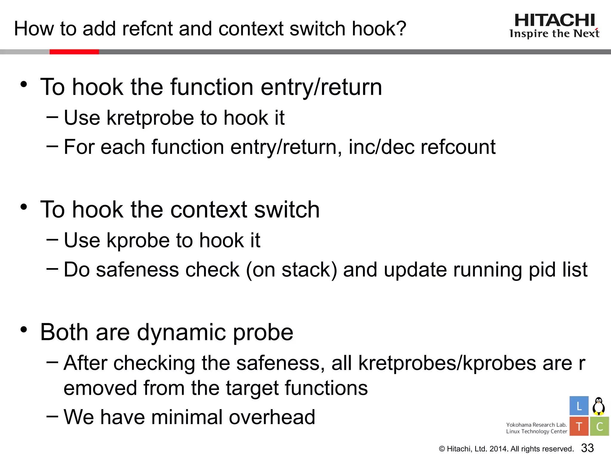 © Hitachi, Ltd. 2014. All rights reserved.
How to add refcnt and context switch hook?
• To hook the function entry/return
– Use kretprobe to hook it
– For each function entry/return, inc/dec refcount
• To hook the context switch
– Use kprobe to hook it
– Do safeness check (on stack) and update running pid list
• Both are dynamic probe
– After checking the safeness, all kretprobes/kprobes are r
emoved from the target functions
– We have minimal overhead
33
 