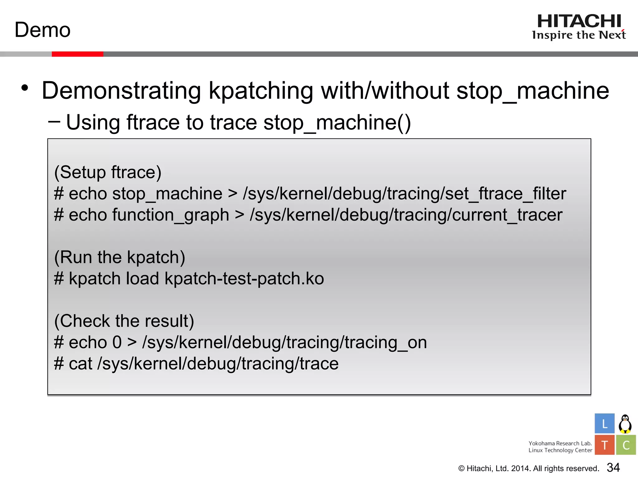 © Hitachi, Ltd. 2014. All rights reserved.
Demo
• Demonstrating kpatching with/without stop_machine
– Using ftrace to trace stop_machine()
34
(Setup ftrace)
# echo stop_machine > /sys/kernel/debug/tracing/set_ftrace_filter
# echo function_graph > /sys/kernel/debug/tracing/current_tracer
(Run the kpatch)
# kpatch load kpatch-test-patch.ko
(Check the result)
# echo 0 > /sys/kernel/debug/tracing/tracing_on
# cat /sys/kernel/debug/tracing/trace
(Setup ftrace)
# echo stop_machine > /sys/kernel/debug/tracing/set_ftrace_filter
# echo function_graph > /sys/kernel/debug/tracing/current_tracer
(Run the kpatch)
# kpatch load kpatch-test-patch.ko
(Check the result)
# echo 0 > /sys/kernel/debug/tracing/tracing_on
# cat /sys/kernel/debug/tracing/trace
 