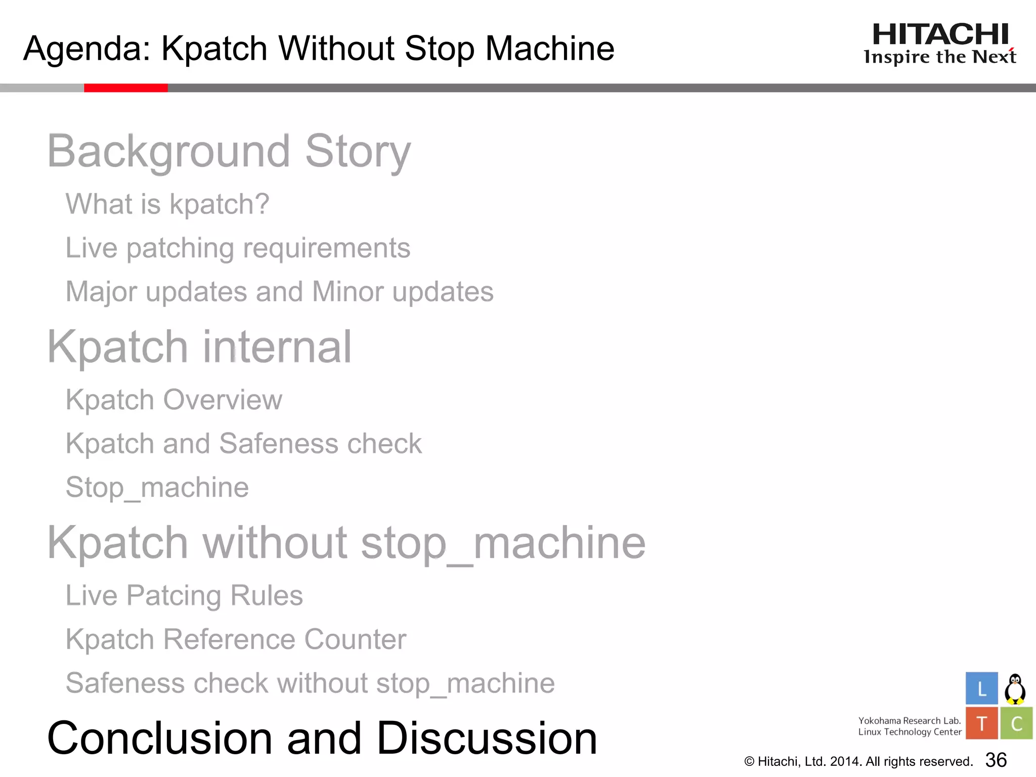© Hitachi, Ltd. 2014. All rights reserved.
Agenda: Kpatch Without Stop Machine
Background Story
What is kpatch?
Live patching requirements
Major updates and Minor updates
Kpatch internal
Kpatch Overview
Kpatch and Safeness check
Stop_machine
Kpatch without stop_machine
Live Patcing Rules
Kpatch Reference Counter
Safeness check without stop_machine
Conclusion and Discussion 36
 