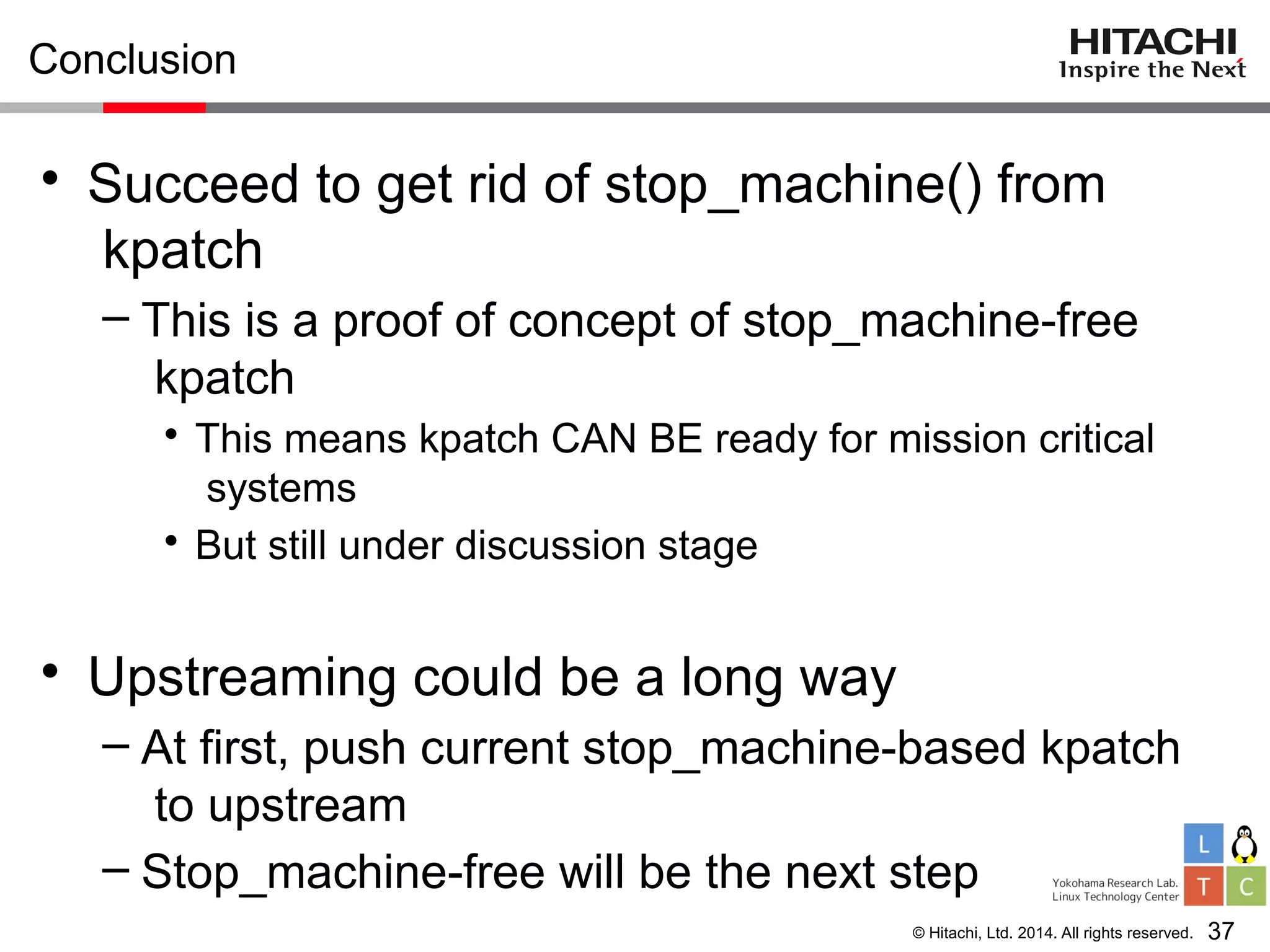 © Hitachi, Ltd. 2014. All rights reserved.
Conclusion
• Succeed to get rid of stop_machine() from
kpatch
– This is a proof of concept of stop_machine-free
kpatch
• This means kpatch CAN BE ready for mission critical
systems
• But still under discussion stage
• Upstreaming could be a long way
– At first, push current stop_machine-based kpatch
to upstream
– Stop_machine-free will be the next step
37
 