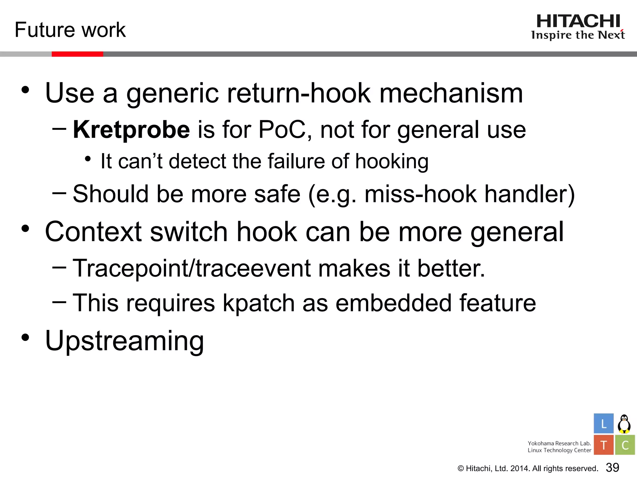 © Hitachi, Ltd. 2014. All rights reserved.
Future work
• Use a generic return-hook mechanism
– Kretprobe is for PoC, not for general use
• It can’t detect the failure of hooking
– Should be more safe (e.g. miss-hook handler)
• Context switch hook can be more general
– Tracepoint/traceevent makes it better.
– This requires kpatch as embedded feature
• Upstreaming
39
 