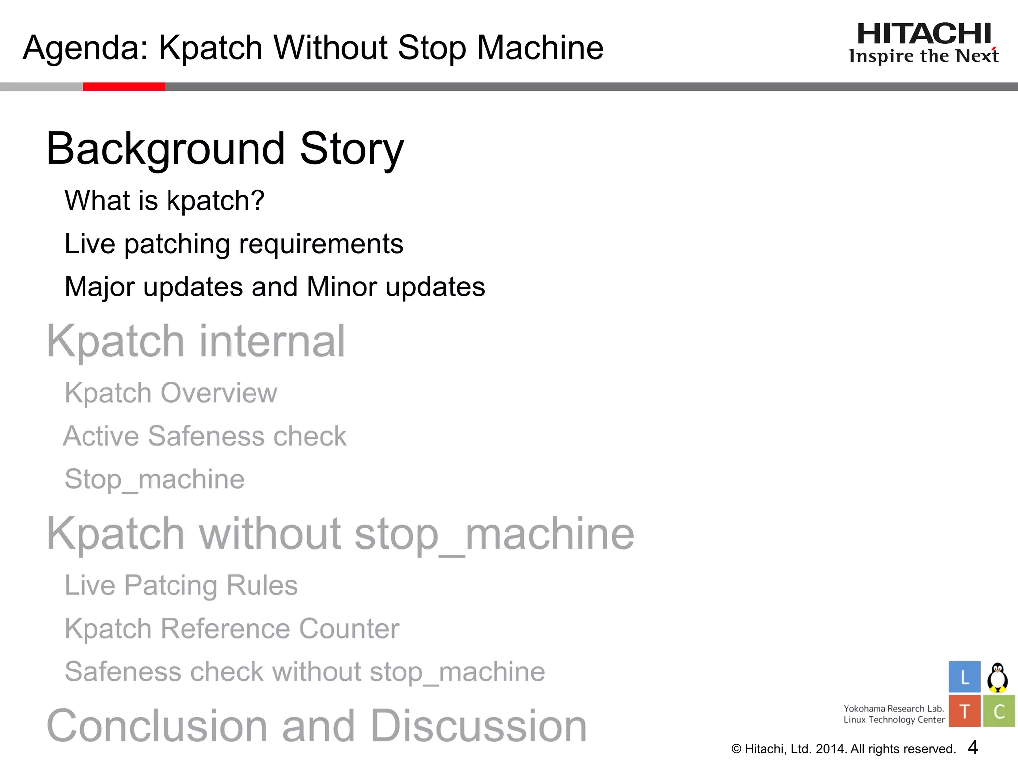 © Hitachi, Ltd. 2014. All rights reserved.
Agenda: Kpatch Without Stop Machine
Background Story
What is kpatch?
Live patching requirements
Major updates and Minor updates
Kpatch internal
Kpatch Overview
Active Safeness check
Stop_machine
Kpatch without stop_machine
Live Patcing Rules
Kpatch Reference Counter
Safeness check without stop_machine
Conclusion and Discussion 4
 