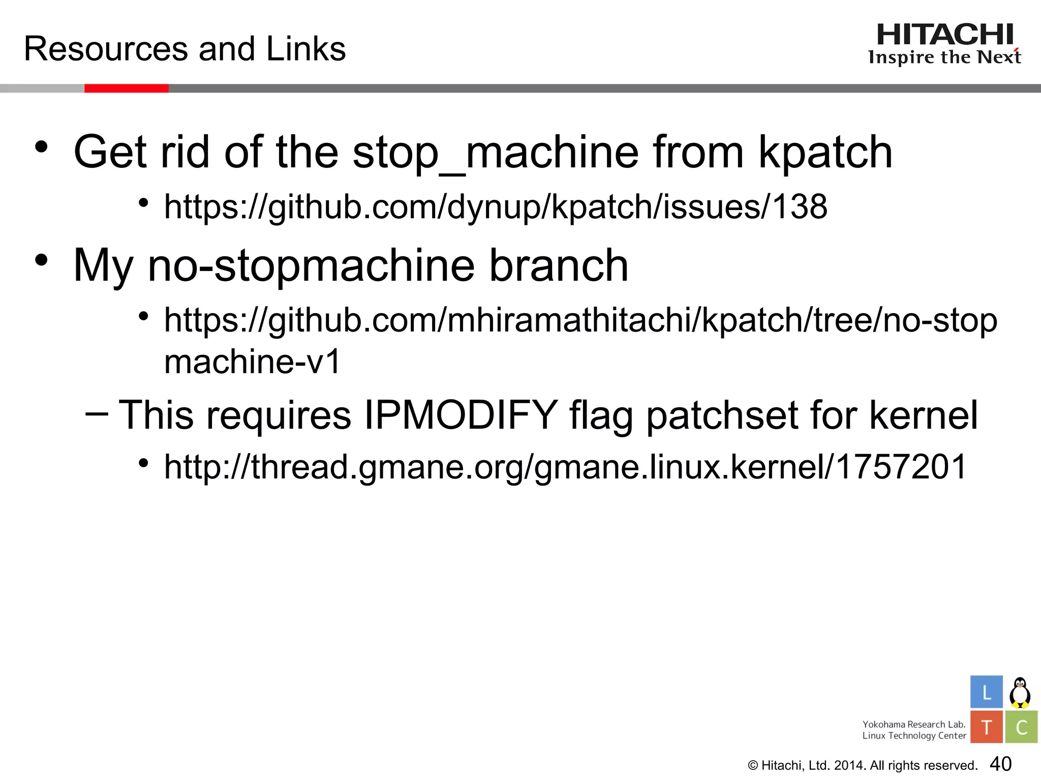 © Hitachi, Ltd. 2014. All rights reserved.
Resources and Links
• Get rid of the stop_machine from kpatch
• https://github.com/dynup/kpatch/issues/138
• My no-stopmachine branch
• https://github.com/mhiramathitachi/kpatch/tree/no-stop
machine-v1
– This requires IPMODIFY flag patchset for kernel
• http://thread.gmane.org/gmane.linux.kernel/1757201
40
 