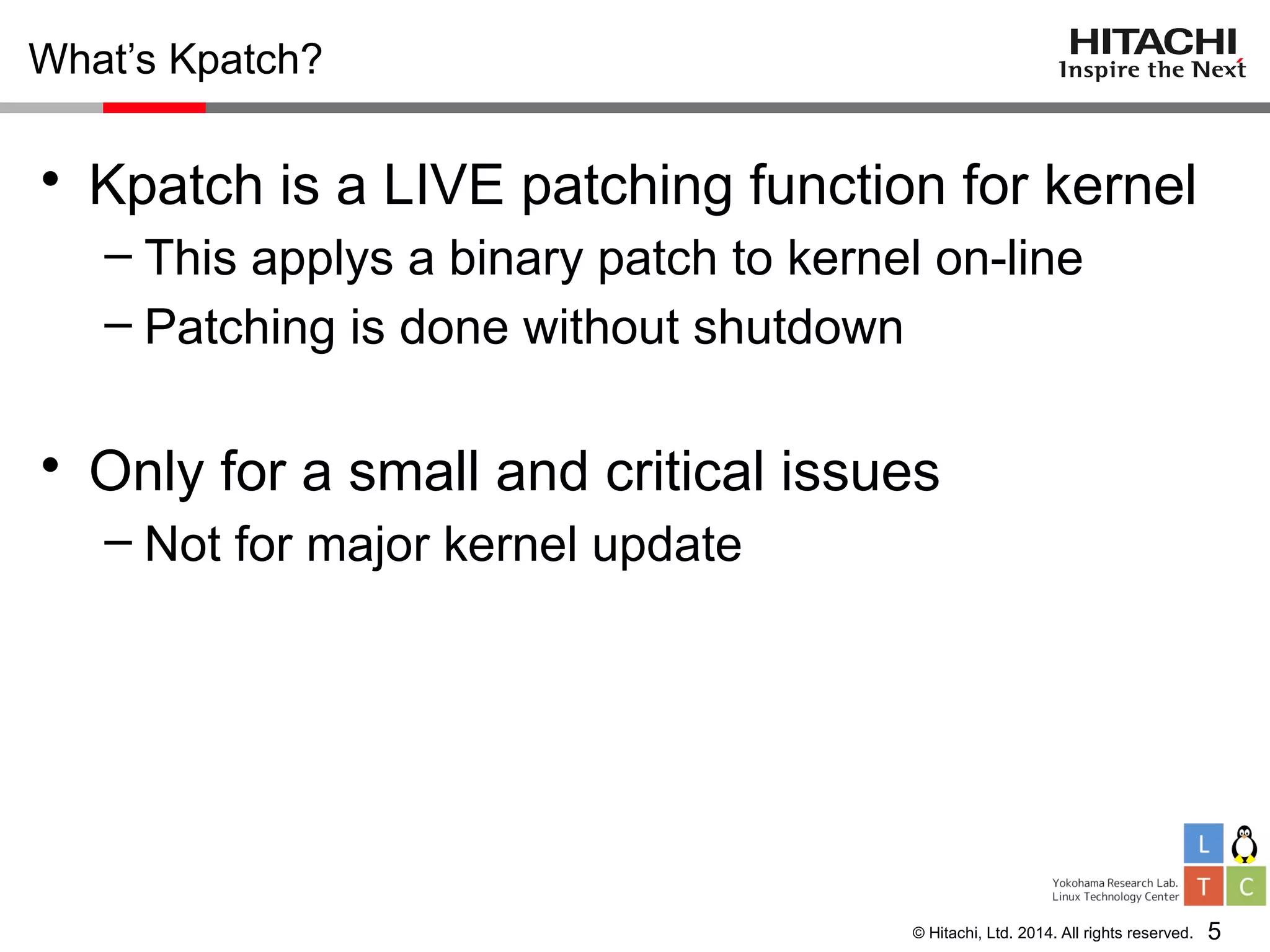 © Hitachi, Ltd. 2014. All rights reserved.
What’s Kpatch?
• Kpatch is a LIVE patching function for kernel
– This applys a binary patch to kernel on-line
– Patching is done without shutdown
• Only for a small and critical issues
– Not for major kernel update
5
 