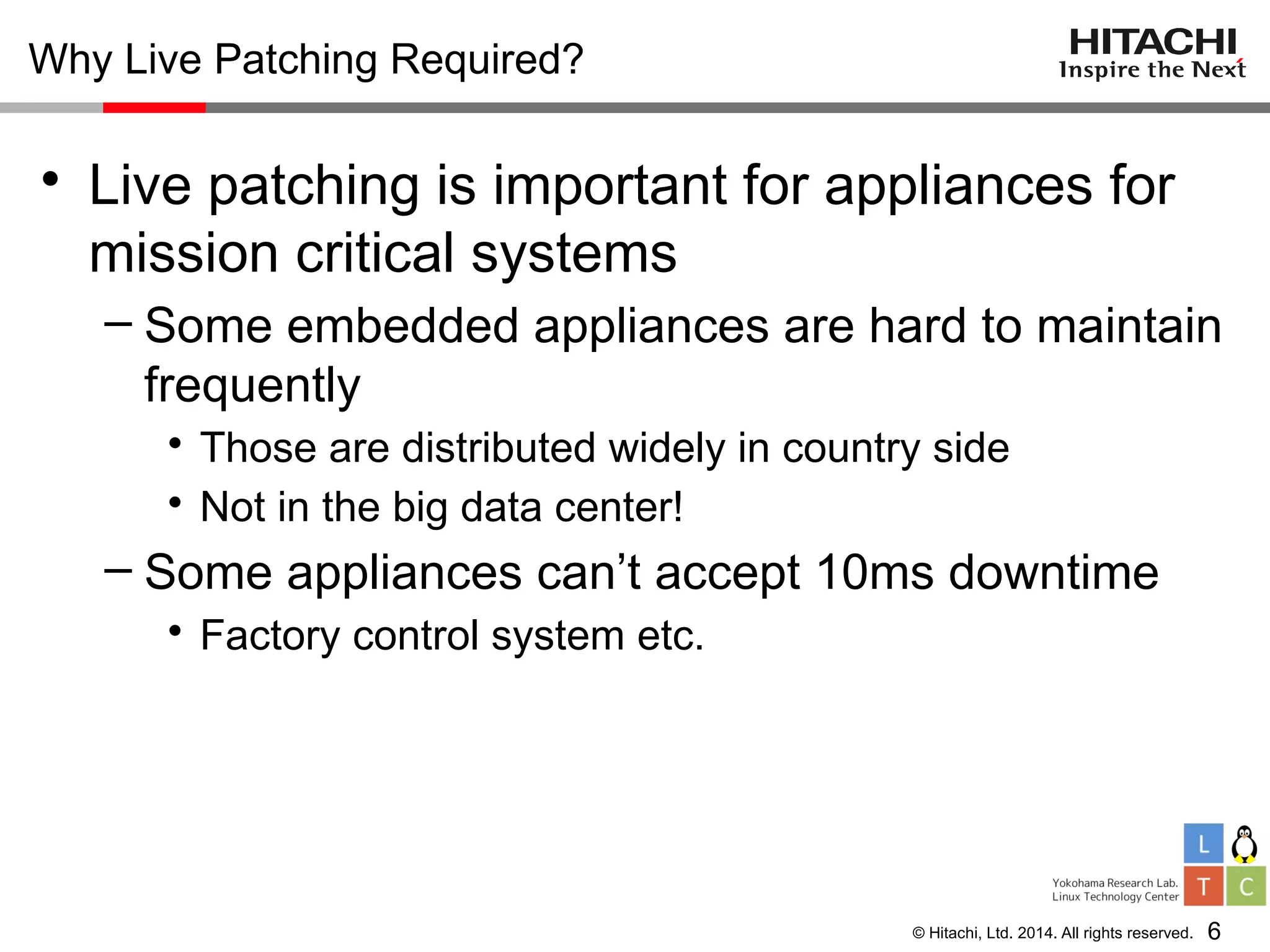 © Hitachi, Ltd. 2014. All rights reserved.
Why Live Patching Required?
• Live patching is important for appliances for
mission critical systems
– Some embedded appliances are hard to maintain
frequently
• Those are distributed widely in country side
• Not in the big data center!
– Some appliances can’t accept 10ms downtime
• Factory control system etc.
6
 