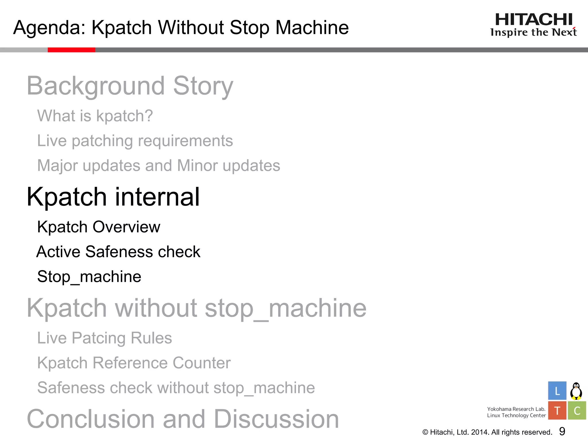 © Hitachi, Ltd. 2014. All rights reserved.
Agenda: Kpatch Without Stop Machine
Background Story
What is kpatch?
Live patching requirements
Major updates and Minor updates
Kpatch internal
Kpatch Overview
Active Safeness check
Stop_machine
Kpatch without stop_machine
Live Patcing Rules
Kpatch Reference Counter
Safeness check without stop_machine
Conclusion and Discussion 9
 