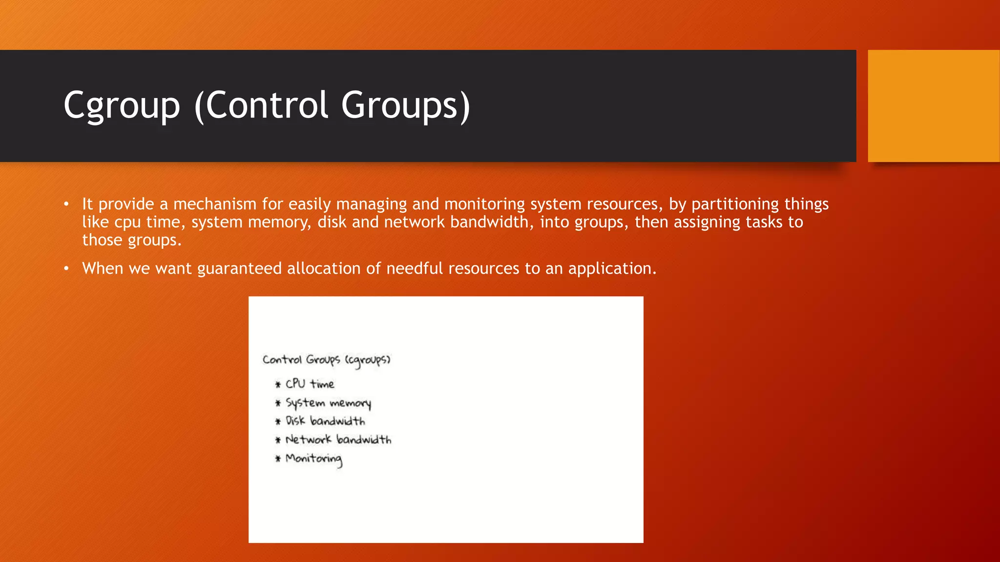 Cgroup (Control Groups)
• It provide a mechanism for easily managing and monitoring system resources, by partitioning things
like cpu time, system memory, disk and network bandwidth, into groups, then assigning tasks to
those groups.
• When we want guaranteed allocation of needful resources to an application.
 