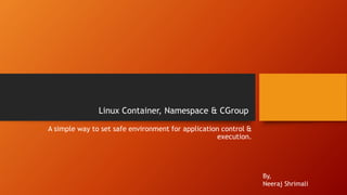 Linux Container, Namespace & CGroup
A simple way to set safe environment for application control &
execution.
By,
Neeraj Shrimali
 