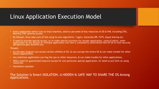 Linux Application Execution Model
• Every application which runs on linux machine, tend to use some of key resources of OS & HW, including CPU,
Memory, HW, priority access.
• By Default, linux take care of this using its own algorithms / logics, Generally RR, FCFS, Equal sharing etc.
• If need to provide special access, or to make special provision for certain application, using of which, other
application do not disturb or multiple application can view a consisted & constrained view of OS & from security
perspective gets benefits too.
Threats:
• An intruder program can access certain utilities of OS, & can corrupt the entire OS & can make trouble for other
fellow applications.
• Any malicious application can hog the cpu or other resources, & can make trouble for other applications.
• When need for guaranteed resource access for one particular special application, Or need to put limit on using
resources.
• Hackathon example
The Solution is Smart ISOLATION. A HIDDEN & SAFE WAY TO SHARE THE OS Among
Applications.
 