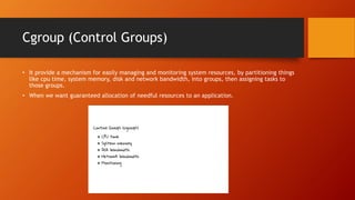 Cgroup (Control Groups)
• It provide a mechanism for easily managing and monitoring system resources, by partitioning things
like cpu time, system memory, disk and network bandwidth, into groups, then assigning tasks to
those groups.
• When we want guaranteed allocation of needful resources to an application.
 