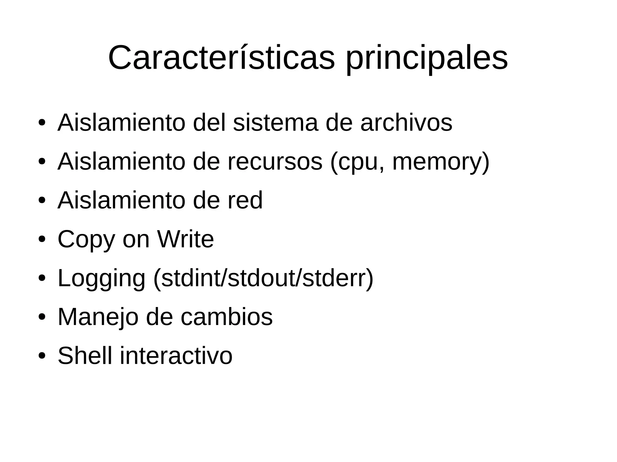Características principales
● Aislamiento del sistema de archivos
● Aislamiento de recursos (cpu, memory)
● Aislamiento de red
● Copy on Write
● Logging (stdint/stdout/stderr)
● Manejo de cambios
● Shell interactivo
 