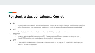 Por dentro dos containers: Kernel
● PID
○ Isola o processo dos demais processos do sistema. Dentro do docker por exemplo, você somente verá o seu
próprio process. Ao criar um novo PID namespace, o PID do primeiro processo dentro do namespace é 1.
● UTS
○ Permite ao container ter um hostname diferente do SO que executa o container.
● MOUNT
○ Isola o processo da tabela de mounts do SO. Por exemplo, se o SO tiver montado um pendrive em
/run/USER/pendrive, este não será visto de dentro deste namespace.
● IPC
○ Dentro deste namespace o processo não conseguirá enxergar formas de IPC do SystemV, como Shared
Memory, Semaphores e outros.
 