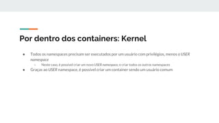 Por dentro dos containers: Kernel
● Todos os namespaces precisam ser executados por um usuário com privilégios, menos o USER
namespace
○ Neste caso, é possível criar um novo USER namespace, e criar todos os outros namespaces
● Graças ao USER namespace, é possível criar um container sendo um usuário comum
 