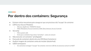 Por dentro dos containers: Segurança
● Existem vários mecanismo para assegurar que um processo não “escape” do container
● LSM (Linux Secure Modules)
○ SELinux, AppArmor, TOMOYO, Smack
○ MAC (Mandatory Access Control) vs DAC (Discretionary Access Control)
● Seccomp
○ Filtra system calls
○ Evita que o container faça coisas “estranhas” , como um umount
● Não executar um container “privilegiado”
● Execução de containers dentro de uma VM (Kata Containers)
● Auditar imagens de containers antes de instalar (dockerhub)
● USER namespaces
○ Se o processo conseguir “escapar” do container, ele terá o UID de um processo comum no HOST
 