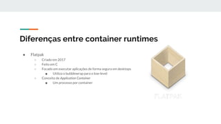 Diferenças entre container runtimes
● Flatpak
○ Criado em 2017
○ Feito em C
○ Focado em executar aplicações de forma segura em desktops
■ Utiliza o bubblewrap para o low-level
○ Conceito de Application Container
■ Um processo por container
 