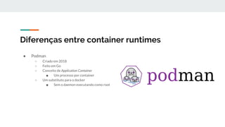 Diferenças entre container runtimes
● Podman
○ Criado em 2018
○ Feito em Go
○ Conceito de Application Container
■ Um processo por container
○ Um substituto para o docker
■ Sem o daemon executando como root
 