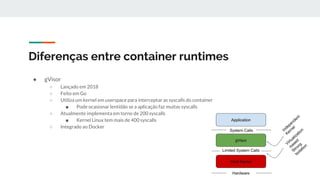 Diferenças entre container runtimes
● gVisor
○ Lançado em 2018
○ Feito em Go
○ Utiliza um kernel em userspace para interceptar as syscalls do container
■ Pode ocasionar lentidão se a aplicação faz muitas syscalls
○ Atualmente implementa em torno de 200 syscalls
■ Kernel Linux tem mais de 400 syscalls
○ Integrado ao Docker
 