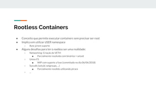 Rootless Containers
● Conceito que permite executar containers sem precisar ser root
● Implica em utilizar USER namespace
○ Runc já tem suporte
● Alguns desafios para ter o rootless ser uma realidade:
○ Networking: Criação de VETH
■ Parcialmente resolvido com binários + setuid
○ Union FS
■ WIP com suporte a fuse (commitado no dia 06/06/2018)
○ Syscalls (setuid, setgroups, ...)
■ Parcialmente resolido utilizando ptrace
○ ...
 
