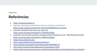 Referências
● https://rootlesscontaine.rs/
● Cgroups, namespaces, and beyond: what are containers made from?
https://www.youtube.com/watch?v=sK5i-N34im8&feature=youtu.be
● Keynote: Containers aka crazy user space fun
https://www.youtube.com/watch?v=7mzbIOtcIaQ&t=
● Container security: Do containers actually contain? Should you care? - 2015 Red Hat Summit
https://www.youtube.com/watch?v=a9lE9Urr6AQ&t=
● https://linuxcontainers.org/
● https://www.redhat.com/en/topics/containers
● https://github.com/google/gvisor/blob/master/README.md
● http://man7.org/linux/man-pages/man7/namespaces.7.html
● https://www.nccgroup.trust/us/our-research/understanding-and-hardening-linux-containers
 
