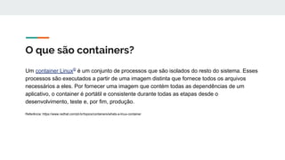 O que são containers?
Um container Linux®
é um conjunto de processos que são isolados do resto do sistema. Esses
processos são executados a partir de uma imagem distinta que fornece todos os arquivos
necessários a eles. Por fornecer uma imagem que contém todas as dependências de um
aplicativo, o container é portátil e consistente durante todas as etapas desde o
desenvolvimento, teste e, por fim, produção.
Referência: https://www.redhat.com/pt-br/topics/containers/whats-a-linux-container
 